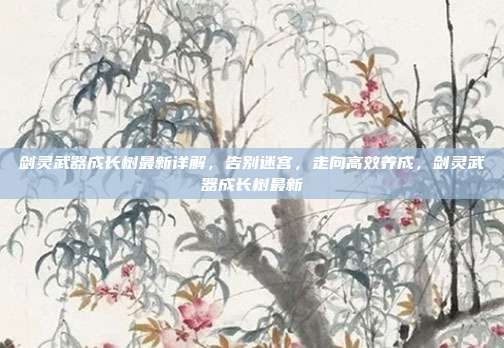剑灵武器成长树最新详解，告别迷宫，走向高效养成，剑灵武器成长树最新
