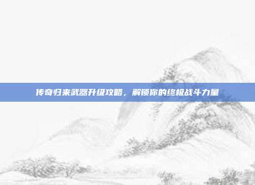 传奇归来武器升级攻略,解锁你的终极战斗力量