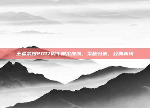 王者荣耀2017周年限定皮肤,荣耀归来,经典再现