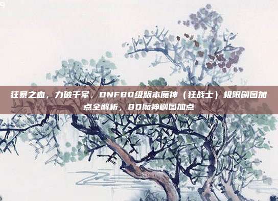 狂暴之血，力破千军，DNF80级版本魔神（狂战士）极限刷图加点全解析，80魔神刷图加点