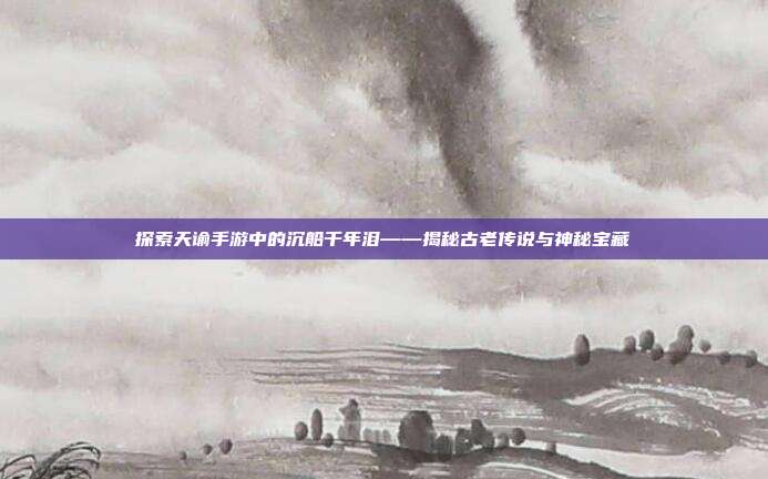 探索天谕手游中的沉船千年泪——揭秘古老传说与神秘宝藏