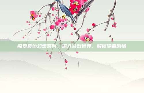 探索最终幻想系列,深入游戏世界,解锁隐藏剧情