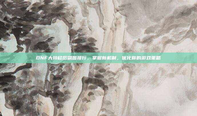 DNF大转移后刷图排行,掌握新机制,优化你的游戏策略