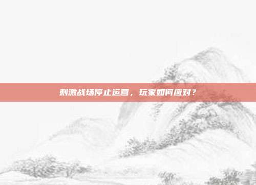 刺激战场停止运营,玩家如何应对?