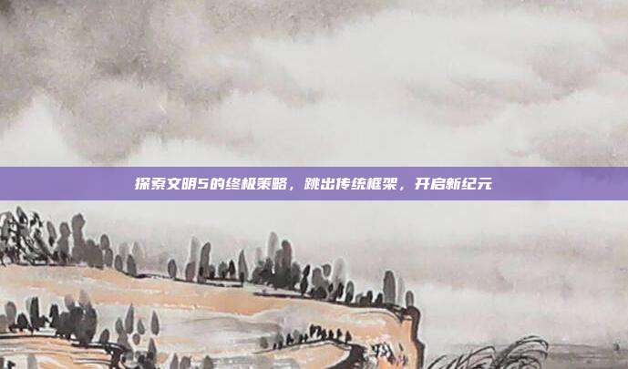 探索文明5的终极策略,跳出传统框架,开启新纪元