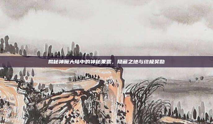 揭秘神魔大陆中的神秘果露，隐藏之地与终极奖励