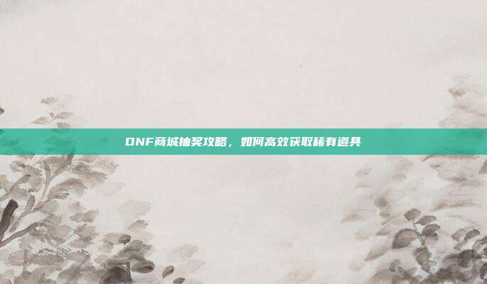 DNF商城抽奖攻略，如何高效获取稀有道具