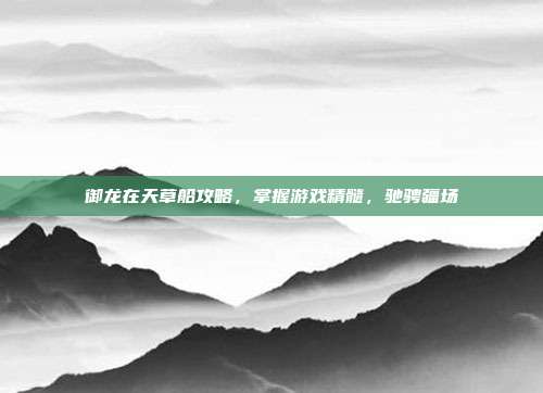 御龙在天草船攻略,掌握游戏精髓,驰骋疆场