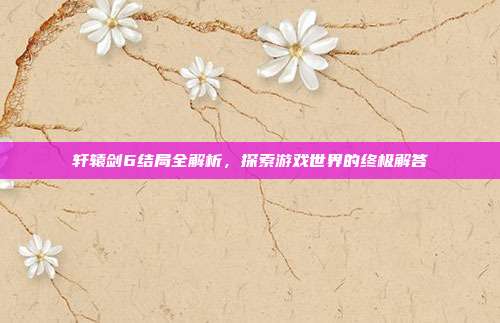 轩辕剑6结局全解析,探索游戏世界的终极解答
