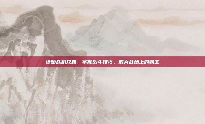 纸箱战机攻略,掌握战斗技巧,成为战场上的霸主