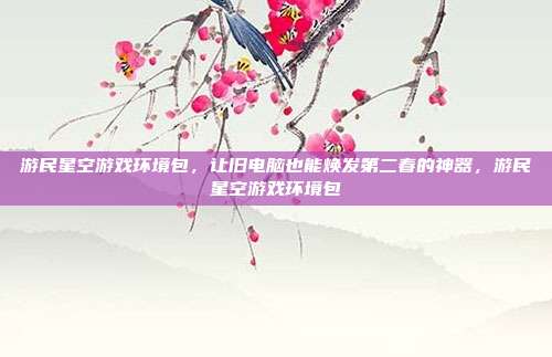 游民星空游戏环境包，让旧电脑也能焕发第二春的神器，游民星空游戏环境包