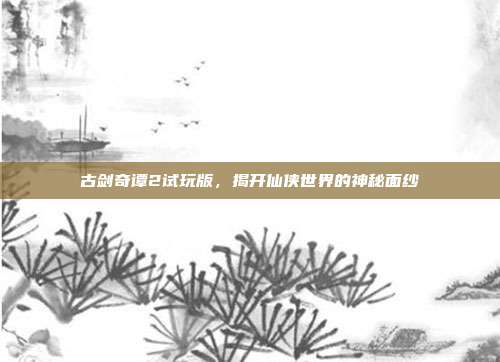 古剑奇谭2试玩版,揭开仙侠世界的神秘面纱