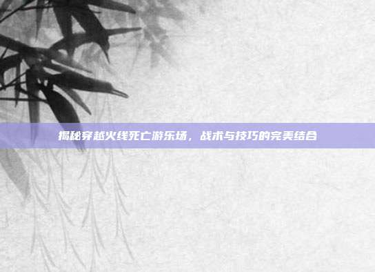揭秘穿越火线死亡游乐场,战术与技巧的完美结合