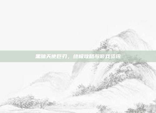 黑暗天使巨刃,终极攻略与游戏资讯