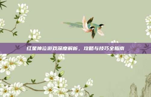红星神泣游戏深度解析，攻略与技巧全指南