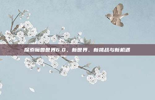 探索魔兽世界6.0,新世界、新挑战与新机遇