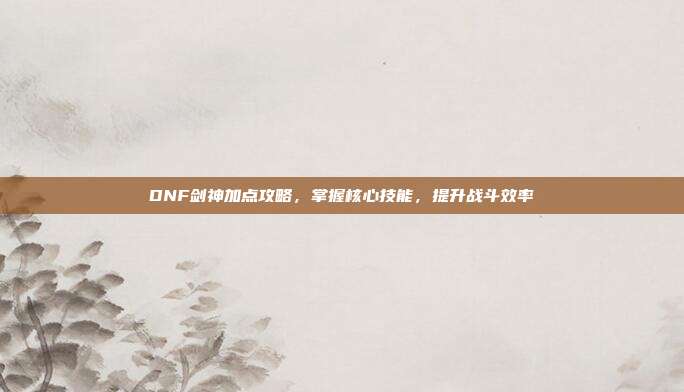 DNF剑神加点攻略,掌握核心技能,提升战斗效率