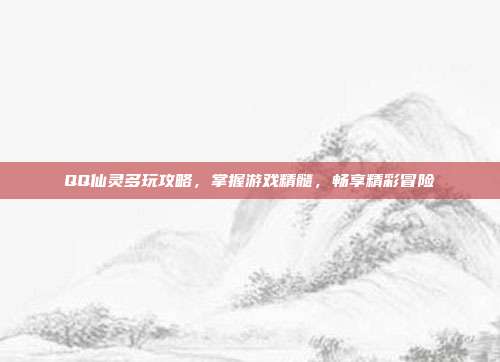 QQ仙灵多玩攻略，掌握游戏精髓，畅享精彩冒险