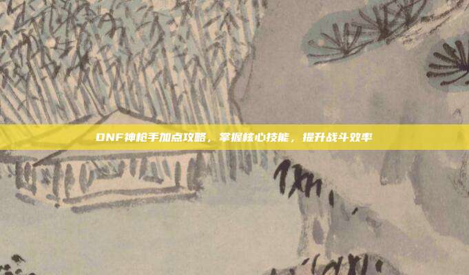 DNF神枪手加点攻略,掌握核心技能,提升战斗效率