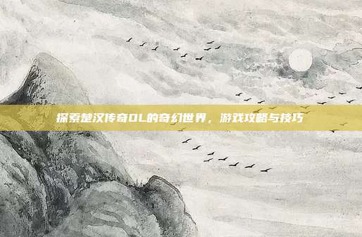探索楚汉传奇OL的奇幻世界,游戏攻略与技巧