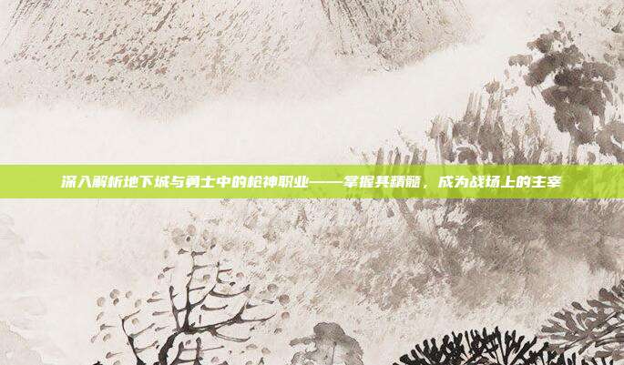 深入解析地下城与勇士中的枪神职业——掌握其精髓,成为战场上的主宰