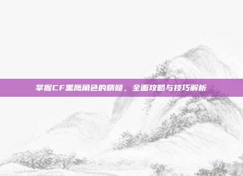 掌握CF黑鹰角色的精髓,全面攻略与技巧解析