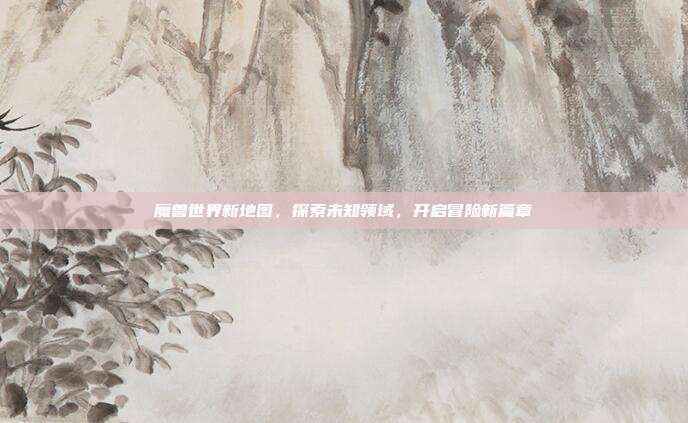 魔兽世界新地图,探索未知领域,开启冒险新篇章