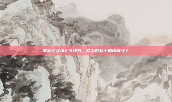 掌握斗战神龙女技巧,成为游戏中的终极战士