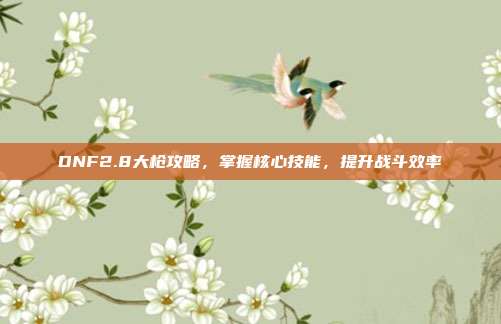 DNF2.8大枪攻略,掌握核心技能,提升战斗效率