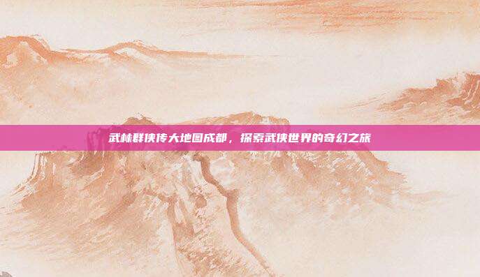 武林群侠传大地图成都,探索武侠世界的奇幻之旅