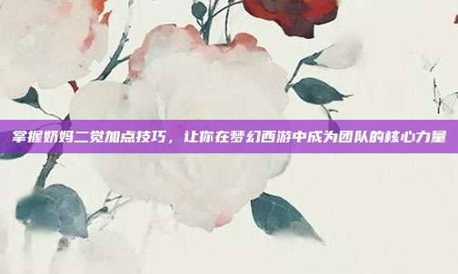 掌握奶妈二觉加点技巧,让你在梦幻西游中成为团队的核心力量