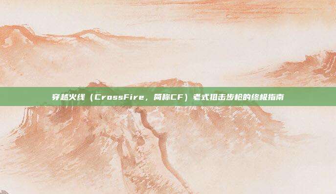 穿越火线（CrossFire，简称CF）老式狙击步枪的终极指南