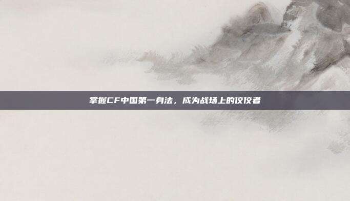 掌握CF中国第一身法,成为战场上的佼佼者