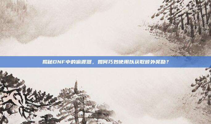 揭秘DNF中的偷渡器，如何巧妙使用以获取额外奖励？