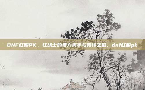 DNF红眼PK，狂战士的暴力美学与竞技之道，dnf红眼pk