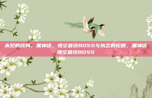 未见的终局，黑神话，悟空最终BOSS与执念的轮回，黑神话悟空最终BOSS