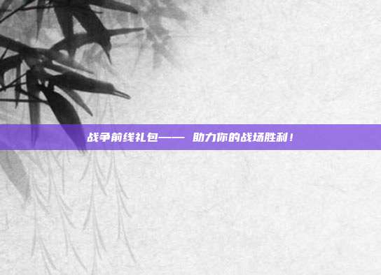 战争前线礼包—— 助力你的战场胜利!