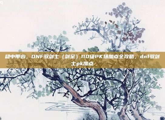 稳中带凶，DNF驭剑士（剑宗）110级PK场加点全攻略，dnf驭剑士pk加点