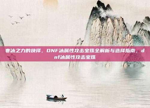 寒冰之力的抉择，DNF冰属性攻击宝珠全解析与选择指南，dnf冰属性攻击宝珠