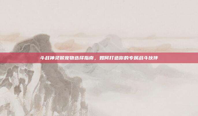 斗战神灵猴宠物选择指南，如何打造你的专属战斗伙伴