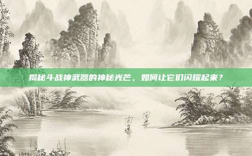 揭秘斗战神武器的神秘光芒，如何让它们闪耀起来？