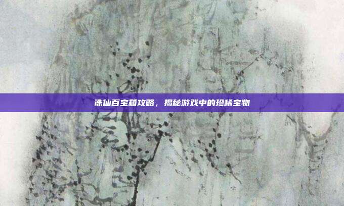 诛仙百宝箱攻略，揭秘游戏中的珍稀宝物