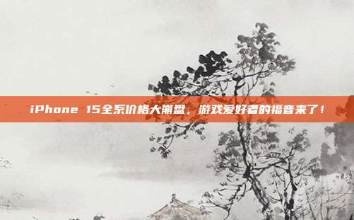 iPhone 15全系价格大崩盘,游戏爱好者的福音来了!
