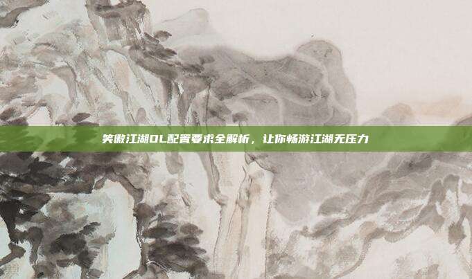 笑傲江湖OL配置要求全解析,让你畅游江湖无压力