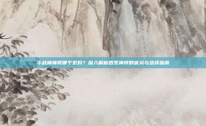斗战神神将哪个系好?深入解析各系神将的优劣与选择指南