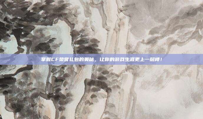 掌握CF荣誉礼包的奥秘，让你的游戏生涯更上一层楼！
