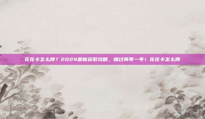 花花卡怎么得？2024最新获取攻略，错过再等一年！花花卡怎么得