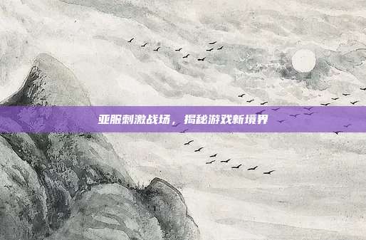 亚服刺激战场,揭秘游戏新境界