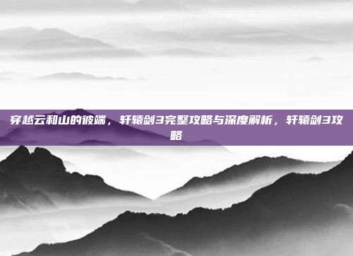 穿越云和山的彼端，轩辕剑3完整攻略与深度解析，轩辕剑3攻略