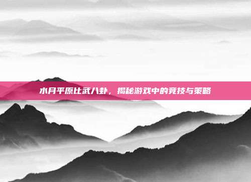 水月平原比武八卦,揭秘游戏中的竞技与策略